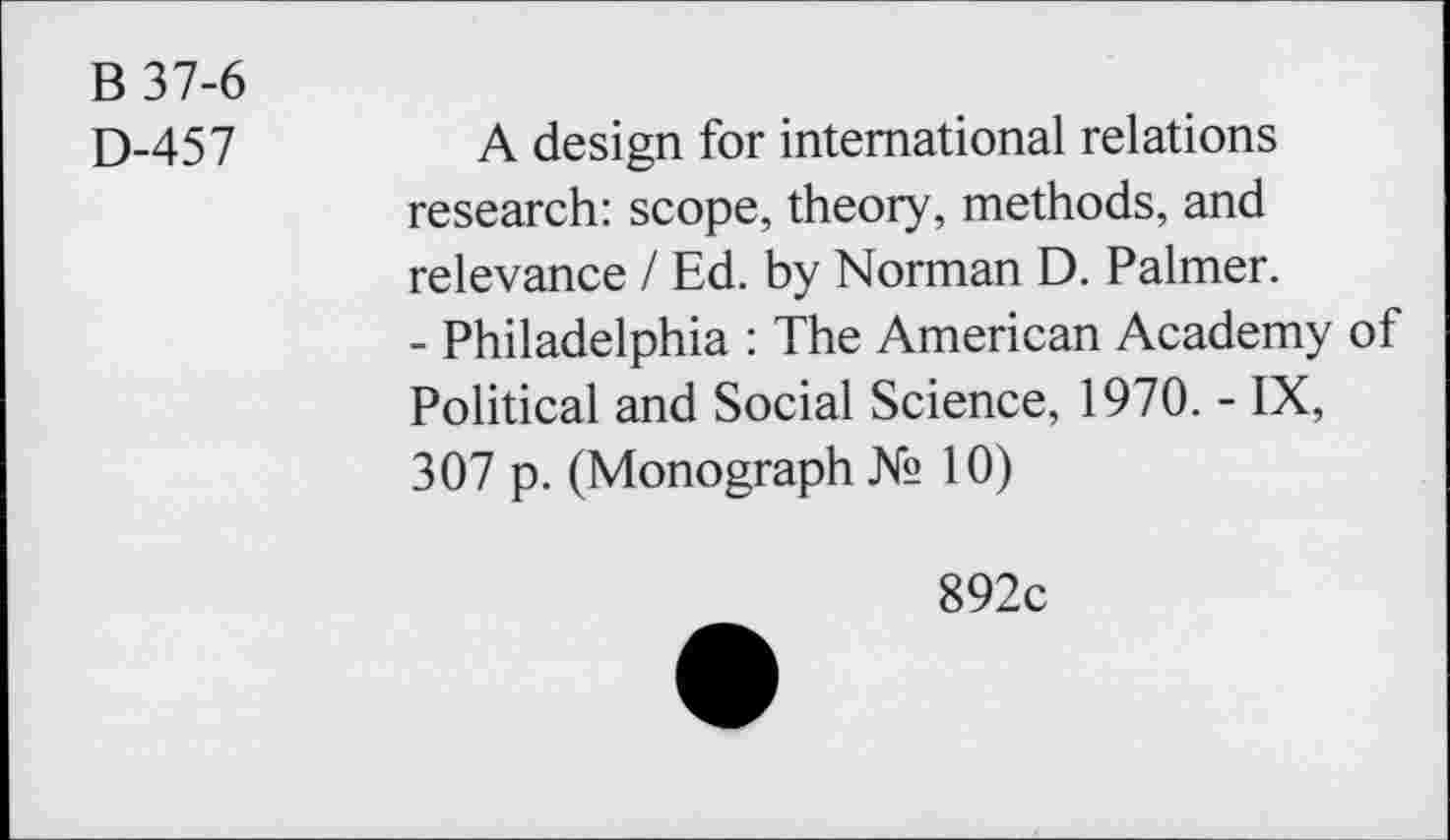 ﻿B 37-6
D-457
A design for international relations research: scope, theory, methods, and relevance / Ed. by Norman D. Palmer.
- Philadelphia : The American Academy of Political and Social Science, 1970. - IX, 307 p. (Monograph № 10)
892c